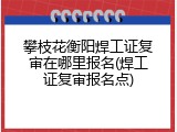 攀枝花衡阳焊工证复审在哪里报名(焊工证复审报名点)