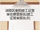 涪陵区衡阳焊工证复审在哪里报名(焊工证复审报名点)