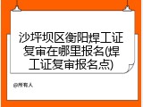 沙坪坝区衡阳焊工证复审在哪里报名(焊工证复审报名点)