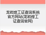 龙岩焊工证查询系统官方网站(龙岩焊工证查询官网)