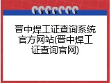 晋中焊工证查询系统官方网站(晋中焊工证查询官网)