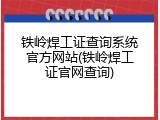 铁岭焊工证查询系统官方网站(铁岭焊工证官网查询)