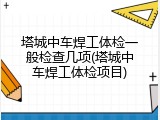 塔城中车焊工体检一般检查几项(塔城中车焊工体检项目)