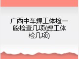 广西中车焊工体检一般检查几项(焊工体检几项)