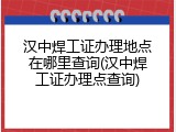 汉中焊工证办理地点在哪里查询(汉中焊工证办理点查询)