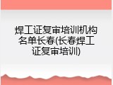 焊工证复审培训机构名单长春(长春焊工证复审培训)