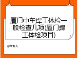 厦门中车焊工体检一般检查几项(厦门焊工体检项目)