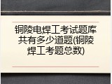铜陵电焊工考试题库共有多少道题(铜陵焊工考题总数)