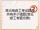 淮北电焊工考试题库共有多少道题(淮北焊工考题总数)