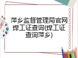 萍乡监督管理局官网焊工证查询(焊工证查询萍乡)