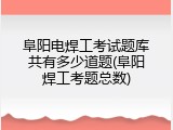 阜阳电焊工考试题库共有多少道题(阜阳焊工考题总数)