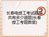 长春电焊工考试题库共有多少道题(长春焊工考题数量)