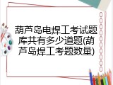 葫芦岛电焊工考试题库共有多少道题(葫芦岛焊工考题数量)