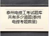 泰州电焊工考试题库共有多少道题(泰州电焊考题数量)