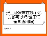焊工证复审在哪个地方都可以吗(焊工证全国通用吗)
