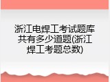 浙江电焊工考试题库共有多少道题(浙江焊工考题总数)