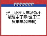 焊工证多大年龄就不能复审了呢(焊工证复审年龄限制)