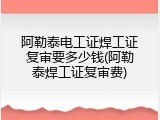 阿勒泰电工证焊工证复审要多少钱(阿勒泰焊工证复审费)