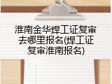 淮南金华焊工证复审去哪里报名(焊工证复审淮南报名)
