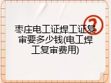 枣庄电工证焊工证复审要多少钱(电工焊工复审费用)