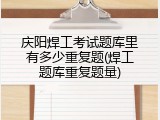 庆阳焊工考试题库里有多少重复题(焊工题库重复题量)