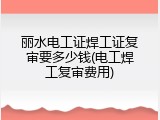 丽水电工证焊工证复审要多少钱(电工焊工复审费用)