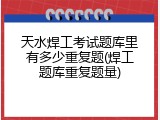 天水焊工考试题库里有多少重复题(焊工题库重复题量)