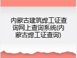 内蒙古建筑焊工证查询网上查询系统(内蒙古焊工证查询)