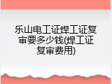 乐山电工证焊工证复审要多少钱(焊工证复审费用)