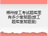 郴州焊工考试题库里有多少重复题(焊工题库重复题量)