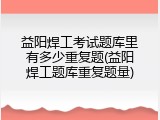 益阳焊工考试题库里有多少重复题(益阳焊工题库重复题量)