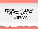 梅州焊工操作证复审在哪里考(梅州焊工证复审地点)