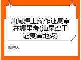 汕尾焊工操作证复审在哪里考(汕尾焊工证复审地点)