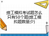 焊工模拟考试题怎么只有50个题(焊工模拟题数量少)
