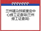 兰州建冶技能鉴定中心焊工证查询(兰州焊工证查询)