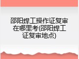 邵阳焊工操作证复审在哪里考(邵阳焊工证复审地点)