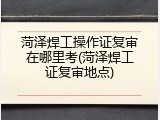 菏泽焊工操作证复审在哪里考(菏泽焊工证复审地点)