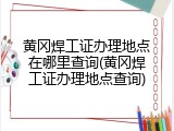 黄冈焊工证办理地点在哪里查询(黄冈焊工证办理地点查询)