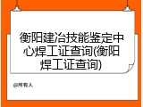 衡阳建冶技能鉴定中心焊工证查询(衡阳焊工证查询)