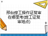 邢台焊工操作证复审在哪里考(焊工证复审地点)
