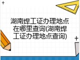 湖南焊工证办理地点在哪里查询(湖南焊工证办理地点查询)