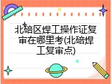 北碚区焊工操作证复审在哪里考(北碚焊工复审点)