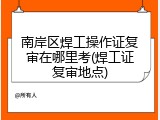 南岸区焊工操作证复审在哪里考(焊工证复审地点)