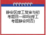 静安区焊工复审与初考题目一样吗(焊工考题静安同否)