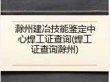 滁州建冶技能鉴定中心焊工证查询(焊工证查询滁州)