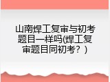山南焊工复审与初考题目一样吗(焊工复审题目同初考？)