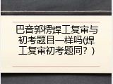 巴音郭楞焊工复审与初考题目一样吗(焊工复审初考题同？)