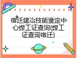 宿迁建冶技能鉴定中心焊工证查询(焊工证查询宿迁)