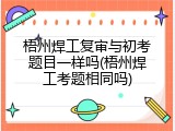 梧州焊工复审与初考题目一样吗(梧州焊工考题相同吗)