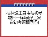 桂林焊工复审与初考题目一样吗(焊工复审初考题相同吗)